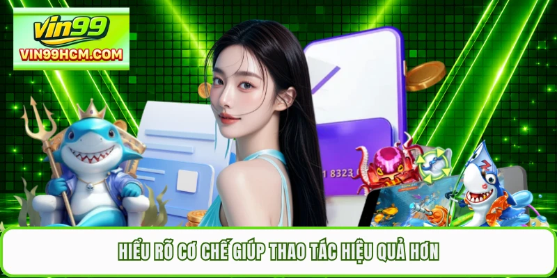 Hiểu rõ cơ chế giúp thao tác hiệu quả hơn